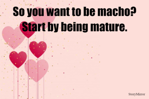 So you want to be macho? Start by being mature.