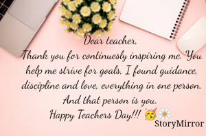Dear teacher, 
Thank you for continuesly inspiring me. You help me strive for goals, I found guidance, discipline and love, everything in one person. And that person is you. 
Happy Teachers Day!!! 🥳🌼 