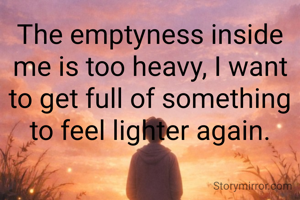 The emptyness inside me is too heavy, I want to get full of something to feel lighter again.