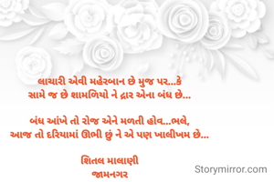 લાચારી એવી મહેરબાન છે મુજ પર...કે
સામે જ છે શામળિયો ને દ્રાર એના બંધ છે...

બંધ આંખે તો રોજ એને મળતી હોવ...ભલે,
આજ તો દરિયામાં ઊભી છું ને એ પણ ખાલીખમ છે...

શિતલ માલાણી
જામનગર