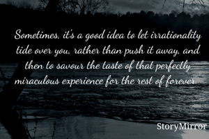 Sometimes, it's a good idea to let irrationality tide over you, rather than push it away, and then to savour the taste of that perfectly miraculous experience for the rest of forever. 