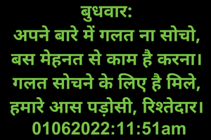 बुधवार: 
अपने बारे में गलत ना सोचो, 
बस मेहनत से काम है करना। 
गलत सोचने के लिए है मिले, 
हमारे आस पड़ोसी, रिश्तेदार। 
01062022:11:51am