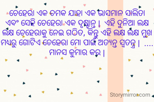 ଚେହେରା ଏକ ଚମକ ଯାହା ଏକ ଭାସମାନ ସାଲିତା ଏବଂ ସେହି ଚେହେରା ଏକ ଦୃଷ୍ଟାନ୍ତ |  ଏହି ଦୁନିଆ ଲକ୍ଷ ଲକ୍ଷ ଚେହେରାକୁ ନେଇ ଗଠିତ, କିନ୍ତୁ ଏହି ଲକ୍ଷ ଲକ୍ଷ ମୁଖ ମଧ୍ୟରୁ ଗୋଟିଏ ଚେହେରା ମୋ ପାଇଁ ଅତ୍ୟନ୍ତ ସ୍ୱତନ୍ତ୍ର |  .... ମାନସ କୁମାର କର |
