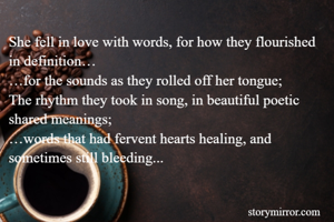 She fell in love with words, for how they flourished in definition…
…for the sounds as they rolled off her tongue;
The rhythm they took in song, in beautiful poetic shared meanings;
…words that had fervent hearts healing, and sometimes still bleeding...