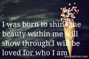 I was born to shine,the beauty within me will show through.I will be loved for who I am 