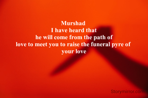 Murshad 
I have heard that
 he will come from the path of 
love to meet you to raise the funeral pyre of 
your love