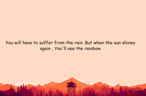 You will have to suffer from the rain. But when the sun shines again , You'll see the rainbow