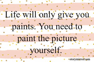 Life will only give you paints. You need to paint the picture yourself. 