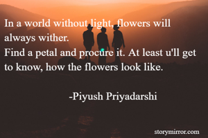 In a world without light, flowers will always wither.
Find a petal and procure it. At least u'll get to know, how the flowers look like.
                                                                                              -Piyush Priyadarshi