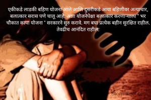 एकीकडे लाडकी बहिण योजना आले आणि दुसरीकडे आया बहिणीवर अत्याचार, बलात्कार सरास पणे चालू आहे. अशा योजनेपेक्षा बलात्कार करणाऱ्याला " भर चौकात कापा योजना " सरकारने सुरु करावे. मग बघा प्रत्येक बहीन सुरक्षित राहील. तेवढीच आनंदित राहील.
