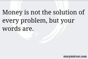 Money is not the solution of every problem, but your words are.