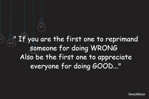 " If you are the first one to reprimand someone for doing WRONG  
Also be the first one to appreciate everyone for doing GOOD..."