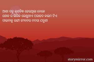 ଆଶା ସବୁ କୃଶବିଦ୍ଧ ହେଉଥିଲା ବେଳେ 
ଶୋକ ର ଲିରିକ ଲେଖୁଥାଏ ପରାହତ କଲମ ଟିଏ 
ଗାଇବାକୁ ଭଙ୍ଗା ଜୀବନର ଦଦରା ଯନ୍ତ୍ରଣା 