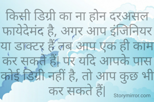 किसी डिग्री का ना होन दरअसल फायेदेमंद है, अगर आप इंजिनियर या डाक्टर हैं तब आप एक ही काम कर सकते हैं| पर यदि आपके पास कोई डिग्री नहीं है, तो आप कुछ भी कर सकते हैं|