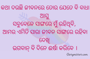 କଥା ଦଉଛି ଜୀବନରେ ତୋର ଯେତେ ବି ବାଧା ଆସୁ 
ସବୁବେଳେ ସାଙ୍ଗରେ ମୁଁ ରହିଥିବି, 
ଆମର ଏମିତି ସାରା ଜୀବନ ସାଙ୍ଗରେ ରହିବା ଦେଖି 
ଭଗବାନ୍ ବି ଦିନେ ଈର୍ଷା କରିବେ ।