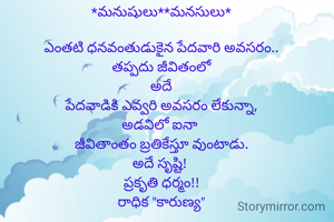 *మనుషులు**మనసులు*

ఎంతటి ధనవంతుడుకైన పేదవారి అవసరం..
తప్పదు జీవితంలో
అదే
పేదవాడికి ఎవ్వరి అవసరం లేకున్నా,
అడవిలో ఐనా 
జీవితాంతం బ్రతికేస్తూ వుంటాడు.
అదే సృష్టి! 
ప్రకృతి ధర్మం!!
రాధిక "కారుణ్య"