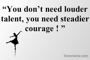 “You don’t need louder talent, you need steadier courage ! ”