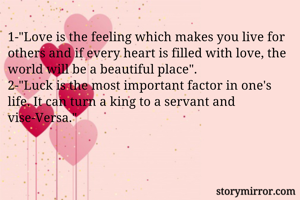 1-"Love is the feeling which makes you live for others and if every heart is filled with love, the world will be a beautiful place".
2-"Luck is the most important factor in one's life. It can turn a king to a servant and vise-Versa."
