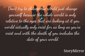 Don't try to change the world just change yourself because the whole world is only relative to the eyes that are looking at it you world actually only exist for as long as you're exist and with the death of you includes the date of your world