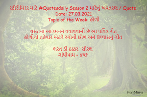સ્ટોરીમિરર માટે #Quotesdaily Season 2 માટેનું અવતરણ / Quote
Date: 27.03.2021
Topic of the Week: હોળી

વસંતના આગમનને વધાવવાની છે આ પવિત્ર રીત
હોળીનો તહેવાર એટલે રંગોની છોળ અને ઉલ્લાસનું ગીત

ભરત ડી ઠક્કર ‘ સૌરભ’
ગાંધીધામ – કચ્છ
