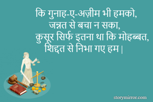 कि गुनाह-ए-अज़ीम भी हमको,
      जन्नत से बचा न सका,
क़ुसूर सिर्फ इतना था कि मोहब्बत,
    शिद्दत से निभा गए हम |