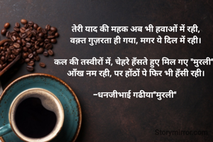 तेरी याद की महक अब भी हवाओं में रही,
वक़्त गुज़रता ही गया, मगर ये दिल में रही।

कल की तस्वीरों में, चेहरे हँसते हुए मिल गए "मुरली", 
आँख नम रही, पर होंठों पे फिर भी हँसी रही।

-धनजीभाई गढीया"मुरली" 
