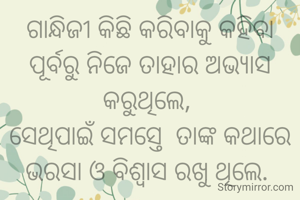 ଗାନ୍ଧିଜୀ କିଛି କରିବାକୁ କହିବା ପୂର୍ବରୁ ନିଜେ ତାହାର ଅଭ୍ୟାସ କରୁଥିଲେ, 
ସେଥିପାଇଁ ସମସ୍ତେ  ତାଙ୍କ କଥାରେ ଭରସା ଓ ବିଶ୍ୱାସ ରଖୁ ଥିଲେ. 