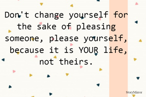 Don't change yourself for the sake of pleasing someone, please yourself,
 because it is YOUR life, not theirs.

