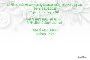 સ્ટોરીમિરર માટે #Quotesdaily Contest માટેનું અવતરણ / Quote
Date: 22.02.2021
Topic of the Day: - ધર્મ

ધર્મનો જે સમજે સાચા અર્થ માં મર્મ
તે જિંદગીમાં કરે હંમેશા સારા કર્મ

ભરત ડી ઠક્કર ‘ સૌરભ’
ગાંધીધામ – કચ્છ
