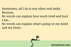 Sometimes, all I do is stay silent and smile.
Because,
No words can explain how much tired and hurt I am...
No words can explain what's going on my mind and my heart.. 