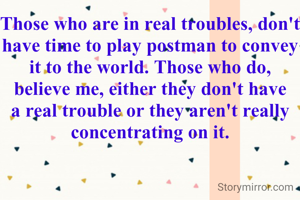 Those who are in real troubles, don't have time to play postman to convey it to the world. Those who do, believe me, either they don't have a real trouble or they aren't really concentrating on it.