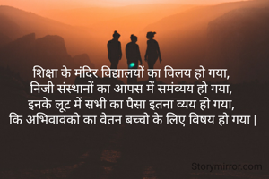 शिक्षा के मंदिर विद्यालयों का विलय हो गया, 
निजी संस्थानों का आपस में समंव्यय हो गया, 
इनके लूट में सभी का पैसा इतना व्यय हो गया, 
कि अभिवावको का वेतन बच्चो के लिए विषय हो गया |