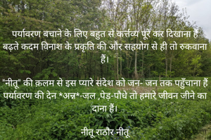 पर्यावरण बचाने के लिए बहुत से कर्त्तव्य पूरे कर दिखाना हैं
बढ़ते कदम विनाश के प्रकृति की और सहयोग से ही तो रुकवाना हैं।

"नीतू" की क़लम से इस प्यारे संदेश को जन- जन तक पहुँचाना हैं
पर्यावरण की देन *अन्न*-जल ,पेड़-पौधे तो हमारे जीवन जीने का दाना हैं।

नीतू राठौर नीतू