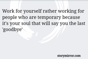 Work for yourself rather working for people who are temporary because it's your soul that will say you the last 'goodbye'