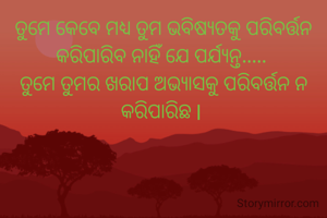 ତୁମେ କେବେ ମଧ୍ୟ ତୁମ ଭବିଷ୍ୟତକୁ ପରିବର୍ତ୍ତନ କରିପାରିବ ନାହିଁ ଯେ ପର୍ଯ୍ୟନ୍ତ..... 
ତୁମେ ତୁମର ଖରାପ ଅଭ୍ୟାସକୁ ପରିବର୍ତ୍ତନ ନ କରିପାରିଛ l 