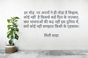 हर मोड़  पर अपनों ने ही तोड़ा है विश्वास,
कोई नहीं  है किससे कहें दिल के जज़्बात,
क्या भावनाओं की कद्र नहीं इस दुनिया में,
क्यों कोई नहीं समझता किसी के एहसास।

मिली साहा
