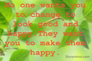 No one wants you to change to look good and happy.They want you to make them happy.