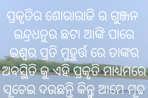 ପ୍ରକୃତିର ଶୋଭାରାଜି ର ଗୁଞ୍ଜନ 
ଇନ୍ଦ୍ରଧନୁର ଛଟା ଆଙ୍କି ପାରେ
ଇଶ୍ଵର ପ୍ରତି ମୁହୁର୍ତ୍ତ ରେ ତାଙ୍କର ଅବସ୍ଥିତି କୁ ଏହି ପ୍ରକୃତି ମାଧ୍ୟମରେ ସୂଚେଇ ଦ‌ଉଛନ୍ତି କିନ୍ତୁ ଆମେ ମୂଢ ତାଙ୍କୁ ଖୋଜି ବୁଲୁଛୁ।