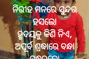 ନିରୀହ ମନରେ ସୁନ୍ଦର ହସଲୋ
ହୃଦୟକୁ କିଣି ନିଏ,
ଅପୂର୍ବ ଶ୍ରଦ୍ଧାରେ ବନ୍ଧା ବନ୍ଧନଲୋ
ଜୀବନକୁ ସୁଖ ଦିଏ...
ପ୍ରଣତି ଜେନା l