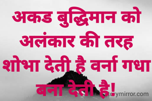 अकड बुद्धिमान को अलंकार की तरह शोभा देती है वर्ना गधा बना देती है!