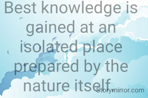 Best knowledge is gained at an isolated place prepared by the nature itself. 