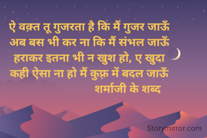 ऐ वक़्त तू गुजरता है कि मैं गुजर जाऊँ
अब बस भी कर ना कि मैं संभल जाऊँ
हराकर इतना भी न खुश हो, ए खुदा
कही ऐसा ना हो मैं कुफ़्र में बदल जाऊँ
                          शर्माजी के शब्द