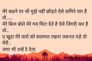 मेरे कहने पर भी मुझे नहीं छोड़ते ऐसे कमिने यार है वो.....
मेरे बिना बोले मेरे गम मिटा देते है ऐसे जिगरी यार है वो..
ए खुदा मेरे यारो को सलामत रखना जरूरत पड़े तो मेरी .
उमर भी उन्हें दे देना. 