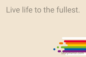 Live life to the fullest.