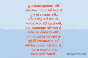 દુઃખ auto update નથી.
તોય downlond થઈ જાય છે.
સુખ માં vayras નથી..
તોય hang થઈ જાય છે..
લાગણીઓનું SD card નથી,
તોય  Storange થઈ જાય છે..
સંબંધ માં cemero નથી ,
તોય એ selfie થઈ જાય છે.
જીંદગી WhatsApp નથી,
તોય last seen થઈ જાય છે..
માણસ mobile નથી,
તોય બદલાઈ જાય છે...

અનુભવના  નાં ઓટલેથી.....