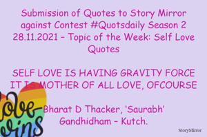 Submission of Quotes to Story Mirror against Contest #Quotsdaily Season 2
28.11.2021 – Topic of the Week: Self Love Quotes

SELF LOVE IS HAVING GRAVITY FORCE
IT IS MOTHER OF ALL LOVE, OFCOURSE

Bharat D Thacker, ‘Saurabh’
Gandhidham – Kutch.