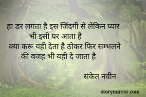 

   हा डर लगता है इस जिंदगी से लेकिन प्यार
              भी इसी पर आता है
    क्या करू यही देता है ठोकर फिर सम्भलने
          की वजह भी यही दे जाता है

                                         संकेत नवीन