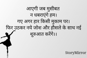 आएगी जब मुसीबत 
न धबराएंगे हम।
गए अगर हार किसी मुकाम पर।
फिर उठकर नये जोश और हौसले के साथ नई शुरुआत करेंगे।।
