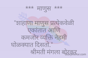 ***  माणुस  ***

"शाहाणा माणुस प्रत्येकवेळी
एकांतात आणि
कमजोर व्यक्ति नेहमी
घोळक्यात दिसतो."               
             श्रीमती मंगला बोरकर 


