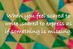 When you feel scared to write ,scared to express as if something is missing.